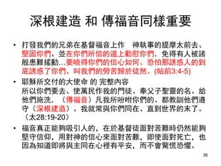 深根建造 和 傳福音同樣重要
• 打發我們的兄弟在基督福音上作 神執事的提摩太前去、
堅固你們、並在你們所信的道上勸慰你們．免得有人被諸
般患難搖動…要曉得你們的信心如何、恐怕那誘惑人的到
底誘惑了你們、叫我們的勞苦歸於徒然。(帖前3:4-5)
• 耶穌所交付的大使命 的 完整內容
所以你們要去、使萬民作我的門徒、奉父子聖靈的名、給
他們施洗．（傳福音）凡我所吩咐你們的、都教訓他們遵
守（深根建造）。我就常與你們同在、直到世界的末了。
（太28:19-20）
• 福音真正能夠吸引人的，在於基督徒面對苦難時仍然能夠
堅守信仰，用對神的信心來面對苦難，即使面對死亡，也
因為知道即將與主同在心裡有平安，而不會驚慌恐懼。
36
 