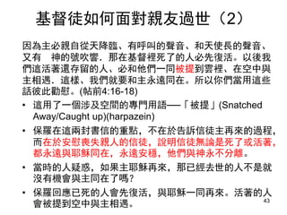 因為主必親自從天降臨、有呼叫的聲音、和天使長的聲音、
又有 神的號吹響．那在基督裡死了的人必先復活。以後我
們這活著還存留的人、必和他們一同被提到雲裡、在空中與
主相遇．這樣、我們就要和主永遠同在。所以你們當用這些
話彼此勸慰。(帖前4:16-18)
• 這用了一個涉及空間的專門用語──「被提」(Snatched
Away/Caught up)(harpazein)
• 保羅在這兩封書信的重點，不在於告訴信徒主再來的過程，
而在於安慰喪失親人的信徒，說明信徒無論是死了或活著，
都永遠與耶穌同在，永遠安穩，他們與神永不分離。
• 當時的人疑惑，如果主耶穌再來，那已經去世的人不是就
沒有機會與主同在了嗎？
• 保羅回應已死的人會先復活，與耶穌一同再來。活著的人
會被提到空中與主相遇。 43
基督徒如何面對親友過世（2）
 