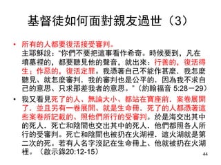 基督徒如何面對親友過世（3）
• 所有的人都要復活接受審判。
主耶穌說：“你們不要把這事看作希奇。時候要到，凡在
墳墓裡的，都要聽見他的聲音，就出來：行善的，復活得
生；作惡的，復活定罪。我憑著自己不能作甚麼．我怎麼
聽見、就怎麼審判．我的審判也是公平的．因為我不求自
己的意思、只求那差我者的意思。”（約翰福音 5:28－29）
• 我又看見死了的人、無論大小、都站在寶座前．案卷展開
了．並且另有一卷展開、就是生命冊．死了的人都憑著這
些案卷所記載的、照他們所行的受審判。於是海交出其中
的死人．死亡和陰間也交出其中的死人．他們都照各人所
行的受審判。死亡和陰間也被扔在火湖裡．這火湖就是第
二次的死。若有人名字沒記在生命冊上、他就被扔在火湖
裡。（啟示錄20:12-15） 44
 