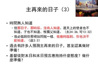 主再來的日子（3）
• 時間無人知道
–但那日子、那時辰、沒有人知道、連天上的使者也不
知道、子也不知道、惟獨父知道。 (太24:36,可13:32)
–我必臨到你那裡如同賊一樣．我幾時臨到、你也決不
能知道。（啟3:3）
• 過去有許多人預測主再來的日子，甚至認真做好
準備！
• 基督徒對末日和末日預言應抱持什麼態度？做什
麼準備？
 