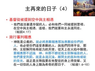 主再來的日子（4）
• 基督徒被提到空中與主相遇
–我們這活著還存留的人、必和他們一同被提到雲裡、
在空中與主相遇．這樣、我們就要和主永遠同在。
（帖前4:17）
• 施行審判報應
–神既是公義的、就必將患難報應那加患難給你們的
人．也必使你們這受患難的人、與我們同得平安．那
時、主耶穌同他有能力的天使、從天上在火焰中顯現、
要報應那不認識 神、和那不聽從我主耶穌福音的人。
他們要受刑罰、就是永遠沉淪、離開主的面和他權能
的榮光．這正是主降臨要在他聖徒的身上得榮耀、又
在一切信的人身上顯為希奇的那日子． （帖後1:6-10）
 