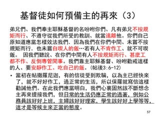 基督徒如何預備主的再來（3）
弟兄們、我們奉主耶穌基督的名吩咐你們、凡有弟兄不按規
矩而行、不遵守從我們所受的教訓、就當遠離他。你們自己
原知道應當怎樣效法我們．因為我們在你們中間、未嘗不按
規矩而行．也未嘗白喫人的飯…若有人不肯作工、就不可喫
飯。 因我們聽說、在你們中間有人不按規矩而行、甚麼工
都不作、反倒專管閒事。我們靠主耶穌基督、吩咐勸戒這樣
的人、要安靜作工、吃自己的飯。(帖後3:6-12)
• 當初在帖撒羅尼迦，有的信徒受到欺騙，以為主已經快來
了，就不好好作工，過正常的生活，所以保羅就寫信這樣
勸誡他們。在此我們應當明白，我們心裏固然該不斷想念
主再來提接我們，但日常的生活仍應正常的過著，例如公
務員該好好上班，主婦該好好理家，學生該好好上學等等，
這才是等候主來正當的態度。
57
 