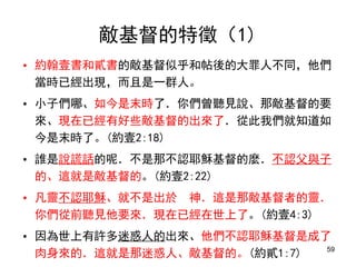 • 約翰壹書和貳書的敵基督似乎和帖後的大罪人不同，他們
當時已經出現，而且是一群人。
• 小子們哪、如今是末時了．你們曾聽見說、那敵基督的要
來、現在已經有好些敵基督的出來了．從此我們就知道如
今是末時了。(約壹2:18)
• 誰是說謊話的呢．不是那不認耶穌基督的麼．不認父與子
的、這就是敵基督的。(約壹2:22)
• 凡靈不認耶穌、就不是出於 神．這是那敵基督者的靈．
你們從前聽見他要來．現在已經在世上了。(約壹4:3)
• 因為世上有許多迷惑人的出來、他們不認耶穌基督是成了
肉身來的．這就是那迷惑人、敵基督的。(約貳1:7)
敵基督的特徵（1)
59
 