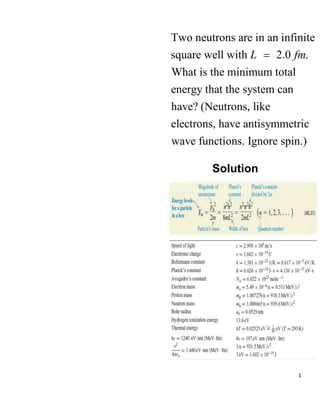 1
Two neutrons are in an infinite
square well with 2.0 .
What is the minimum total
energy that the system can
have? (Neutrons, like
electrons, have antisymmetric
wave functions. Ignore spin.)
L fm

Solution
 