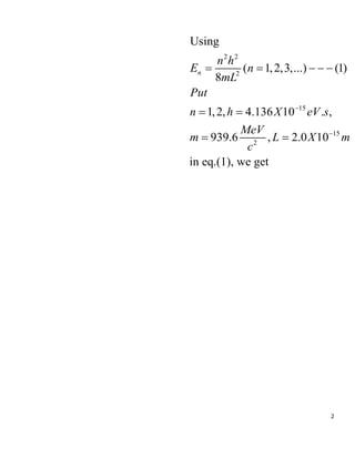 2
2 2
2
15
15
2
Using
( 1,2,3,...) (1)
8
1,2, 4.136 10 . ,
939.6 , 2.0 10
in eq.(1), we get
n
n h
E n
mL
Put
n h X eV s
MeV
m L X m
c


    
 
 
 