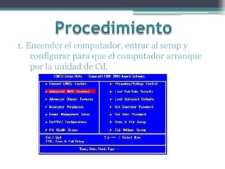 Procedimiento  1. Encender el computador, entrar al setup y configurar para que el computador arranque por la unidad de Cd. 