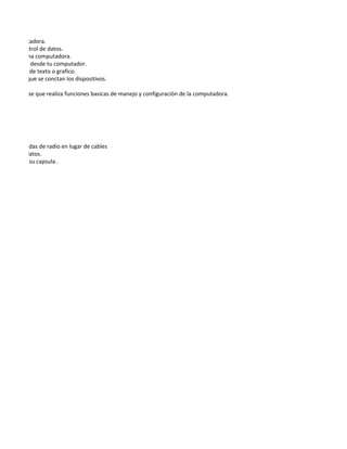 una computadora.
ntrada o control de datos.
miento de una computadora.
 que decees desde tu computador.
 ermanente de texto o grafico.
entran a lo que se conctan los dispositivos.

e la placa base que realiza funciones basicas de manejo y configuraciòn de la computadora.




ue utiliza ondas de radio en lugar de cables
micion de datos.
rcida sobre su capsula .

ca y escrita.
 