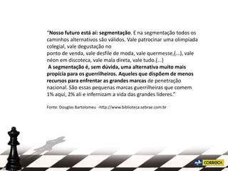 “Nosso futuro está aí: segmentação. E na segmentação todos os
caminhos alternativos são válidos. Vale patrocinar uma olimpíada
colegial, vale degustação no
ponto de venda, vale desfile de moda, vale quermesse,(...), vale
néon em discoteca, vale mala direta, vale tudo.(...)
 A segmentação é, sem dúvida, uma alternativa muito mais
propícia para os guerrilheiros. Aqueles que dispõem de menos
recursos para enfrentar as grandes marcas de penetração
nacional. São essas pequenas marcas guerrilheiras que comem
1% aqui, 2% ali e infernizam a vida das grandes líderes.”

Fonte: Douglas Bartolomeu -http://www.biblioteca.sebrae.com.br
 