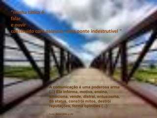 “minha tática é
falar
e ouvir
construído com palavras uma ponte indestrutível ”




                A comunicação é uma poderosa arma
                (...) Ela informa, motiva, ensina,
                emociona, vende, distrai, entusiasma,
                dá status, constrói mitos, destrói
                reputações, forma opiniões (...)
                Fonte: Matos (2004, p. 25)
 