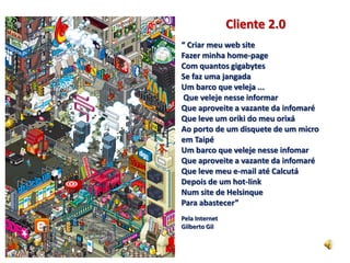 Cliente 2.0
“ Criar meu web site
Fazer minha home-page
Com quantos gigabytes
Se faz uma jangada
Um barco que veleja ...
 Que veleje nesse informar
Que aproveite a vazante da infomaré
Que leve um oriki do meu orixá
Ao porto de um disquete de um micro
em Taipé
Um barco que veleje nesse infomar
Que aproveite a vazante da infomaré
Que leve meu e-mail até Calcutá
Depois de um hot-link
Num site de Helsinque
Para abastecer”
Pela Internet
Gilberto Gil
 