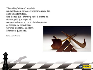 “"Branding" não é só imprimir
um logotipo em canecas. É marcar o gado, dar
a ele uma identidade.
Não é à toa que "branding iron" é o ferro de
marcar gado que inglês vê.
A marca indelével no couro é mais que um
certificado de propriedade.
Certifica a história, a origem,
a fama e a qualidade.”

Fonte: Mario Persona
 