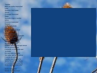 “Sonhar
Mais um sonho impossível
Lutar
Quando é fácil ceder
Vencer
O inimigo invencível
Negar
Quando a regra é vender
Sofrer
A tortura implacável
Romper
A incabível prisão
Voar
Num limite improvável
Tocar
O inacessível chão
É minha lei, é minha questão
Virar esse mundo
Cravar esse chão
Não me importa saber
Se é terrível demais
Quantas guerras terei que vencer
Por um pouco de paz
E amanhã, se esse chão que
 eu beijei
For meu leito e perdão
Vou saber que valeu delirar
E morrer de paixão
E assim, seja lá como for
Vai ter fim a infinita aflição
E o mundo vai ver uma flor
Brotar do impossível chão”

Sonho Impossível
Versão: Chico Buarque
 