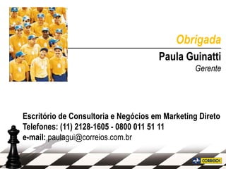 Obrigada
_______________________________________
                           Paula Guinatti
                                                Gerente




Escritório de Consultoria e Negócios em Marketing Direto
Telefones: (11) 2128-1605 - 0800 011 51 11
e-mail: paulagui@correios.com.br
 