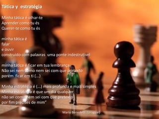 Tática y estratégia

Minha tática é olhar-te
Aprender como tu és
Querer-te como tu és

minha tática é
falar
e ouvir
construído com palavras uma ponte indestrutível

minha tática é ficar em tua lembrança
Não sei nem como nem sei com que pretexto
porém ficar em ti (...)

Minha estratégia é (...) mais profunda e mais simples
Minha estratégia é que um dia qualquer
não sei como nem sei com que pretexto
por fim precises de mim”

                                  Mario Benedetti (Uruguai)
 