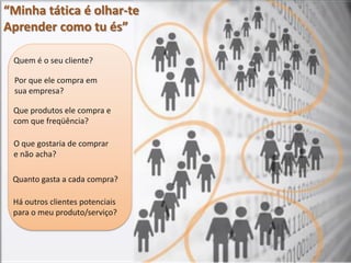 “Minha tática é olhar-te
Aprender como tu és”

 Quem é o seu cliente?

 Por que ele compra em
 sua empresa?

 Que produtos ele compra e
 com que freqüência?

 O que gostaria de comprar
 e não acha?

 Quanto gasta a cada compra?

 Há outros clientes potenciais
 para o meu produto/serviço?
 