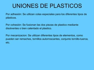 UNIONES DE PLASTICOS Por adhesión: Se utilizan colas especiales para los diferentes tipos de  plásticos. Por cohesión: Se fusionan las dos piezas de plastico mediante  disolventes o bien calentado el plastico. Por mecanizacion: Se utilizan diferentes tipos de elementos, como  pueden ser remaches, tornillos autorroscantes, conjunto tornillo-tuerca,  etc. 