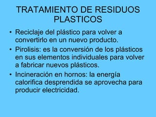 TRATAMIENTO DE RESIDUOS PLASTICOS Reciclaje del plástico para volver a convertirlo en un nuevo producto. Pirolisis: es la conversión de los plásticos en sus elementos individuales para volver a fabricar nuevos plásticos. Incineración en hornos: la energía calorifica desprendida se aprovecha para producir electricidad. 