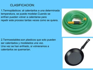 1.Termoplásticos: al calentarlos a una determinada temperatura, se puede modelar.Cuando se  enfrian pueden volver a calentarse para repetir este proceso tantas veces como se quiera. 2.Termoestables:son plasticos que solo pueden  ser calentados y modelados una vez. Una vez se han enfriado, si volvieramos a calentarlos se quemarían. CLASIFICACION: 