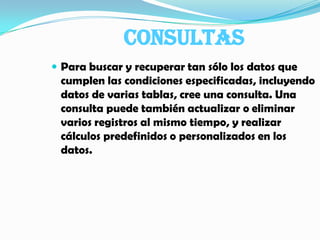 CONSULTASPara buscar y recuperar tan sólo los datos que cumplen las condiciones especificadas, incluyendo datos de varias tablas, cree una consulta. Una consulta puede también actualizar o eliminar varios registros al mismo tiempo, y realizar cálculos predefinidos o personalizados en los datos.