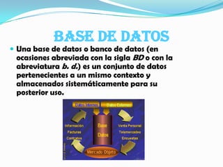 Base de datos  Una base de datos o banco de datos (en ocasiones abreviada con la sigla BD o con la abreviatura b. d.) es un conjunto de datos pertenecientes a un mismo contexto y almacenados sistemáticamente para su posterior uso.  