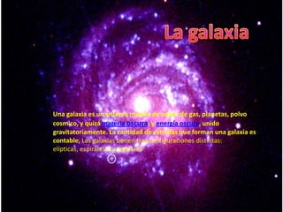 Una galaxia es un sistema masivo de nubes de gas, planetas, polvo
cosmico, y quizá materia oscura, y energía oscura, unido
gravitatoriamente. La cantidad de estrellas que forman una galaxia es
contable, Las galaxias tienen tres configuraciones distintas:
elípticas, espirales e irregulares
 