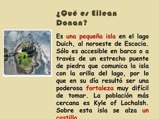 ¿Qué es Eilean Donan ? Es  una pequeña isla  en el lago Duich, al noroeste de Escocia. Sólo es accesible en barco o a través de un estrecho puente de piedra que comunica la isla con la orilla del lago, por lo que en su día resultó ser una poderosa  fortaleza  muy difícil de tomar. La población más cercana es Kyle of Lochalsh. Sobre esta isla se alza  un castillo .  