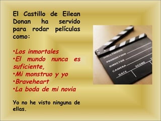 El Castillo de Eilean Donan ha servido para rodar películas como: Los inmortales El mundo nunca es suficiente,  Mi monstruo y yo Braveheart  La boda de mi novia Yo no he visto ninguna de ellas. 