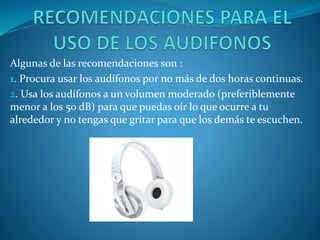 Algunas de las recomendaciones son :
1. Procura usar los audífonos por no más de dos horas continuas.
2. Usa los audífonos a un volumen moderado (preferiblemente
menor a los 50 dB) para que puedas oír lo que ocurre a tu
alrededor y no tengas que gritar para que los demás te escuchen.

 