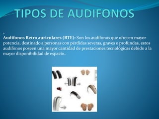 ,
Audífonos Retro auriculares (BTE): Son los audífonos que ofrecen mayor
potencia, destinado a personas con pérdidas severas, graves o profundas, estos
audífonos poseen una mayor cantidad de prestaciones tecnológicas debido a la
mayor disponibilidad de espacio..

 
