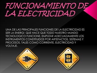 UNA DE LAS PRINCIPALES FUNCIONES DE LA ELECTRICIDAD ES
SER LA ENERGI QUE HACE QUE TODO NUESTRO MUNDO
TECNOLOGICO FUNCIONE, EMPLEAR ADECUADAMENTE LOS
INSTRUMENTOS CONSTITUIDOS POR ARTEFACTOS, SISTEMAS Y
PROCESOS, TALES COMO CORRIENTE, ELECTRICIDAD Y
VOLTAJE.
 