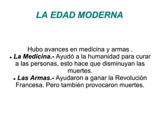 LA EDAD MODERNA 
Hubo avances en medicina y armas . 
 La Medicina.- Ayudó a la humanidad para curar 
a las personas, esto hace que disminuyan las 
muertes. 
 Las Armas.- Ayudaron a ganar la Revolución 
Francesa. Pero también provocaron muertes. 
 