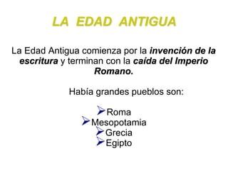 LA EDAD ANTIGUA 
La Edad Antigua comienza por la invención de la 
escritura y terminan con la caída del Imperio 
Romano. 
Había grandes pueblos son: 
Roma 
Mesopotamia 
Grecia 
Egipto 
 
