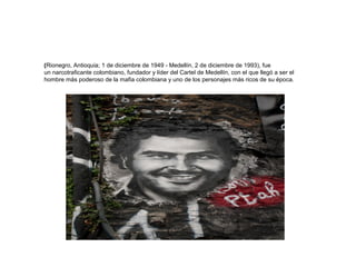 (Rionegro, Antioquia; 1 de diciembre de 1949 - Medellín, 2 de diciembre de 1993), fue 
un narcotraficante colombiano, fundador y líder del Cartel de Medellín, con el que llegó a ser el 
hombre más poderoso de la mafia colombiana y uno de los personajes más ricos de su época. 
 