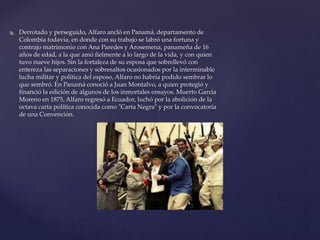  Derrotado y perseguido, Alfaro ancló en Panamá, departamento de
Colombia todavía, en donde con su trabajo se labró una fortuna y
contrajo matrimonio con Ana Paredes y Arosemena, panameña de 16
años de edad, a la que amó fielmente a lo largo de la vida, y con quien
tuvo nueve hijos. Sin la fortaleza de su esposa que sobrellevó con
entereza las separaciones y sobresaltos ocasionados por la interminable
lucha militar y política del esposo, Alfaro no habría podido sembrar lo
que sembró. En Panamá conoció a Juan Montalvo, a quien protegió y
financió la edición de algunos de los inmortales ensayos. Muerto García
Moreno en 1875, Alfaro regresó a Ecuador, luchó por la abolición de la
octava carta política conocida como "Carta Negra" y por la convocatoria
de una Convención.
 