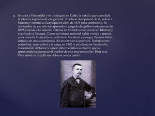  Se unió a Veintenilla y se distinguió en Galte, la batalla que consolidó
la jefatura suprema de ese general. Pronto se decepcionó de él, volvió a
Panamá y retornó a Guayaquil en abril de 1878 para combatirlo. En
noviembre de ese año fue apresado y cargado de grillos hasta marzo de
1879. Gracias a la valiente defensa de Montalvo fue puesto en libertad y
expulsado a Panamá. Como su fortuna material había venido a menos,
pues con ella financiaba su activismo libertario y porque Panamá había
entrado en crisis económica, Alfaro cayó en la pobreza. Trabajó como
periodista, pero volvió a la carga en 1882 al proclamarse Veintenilla
nuevamente dictador. Cuando Alfaro contó a su madre que se
aproximaba la guerra civil, recibió de ella esta bendición: 'Bien está.
Vaya usted a cumplir sus deberes con la patria'.
 