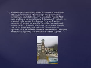  Se embarcó para Esmeraldas y asumió la dirección del movimiento
armado, pero fue vencido y tras un escape prodigioso y lleno de
sufrimientos a través de los Andes y la selva llegó a Panamá. Allí le
nació una hija a la que puso el nombre de Esmeralda. Y volvió otra vez
a combatir en la campaña de la Restauración, lo que le valió ser
nombrado jefe supremo de Manabí y Esmeraldas. Los opositores le
echaron en cara el decreto del 2 de julio de 1883, en el que ordenaba
que los "sindicados sean juzgados sumaria y verbalmente sin
apelación" y que "los bienes de todos estos criminales se les confisquen
mientras dure la guerra y para emplearlos en sostener la guerra".
 