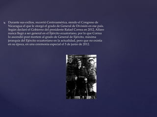  Durante sus exilios, recorrió Centroamérica, siendo el Congreso de
Nicaragua el que le otorgó el grado de General de División en ese país.
Según declaró el Gobierno del presidente Rafael Correa en 2012, Alfaro
nunca llegó a ser general en el Ejército ecuatoriano, por lo que Correa
lo ascendió post mortem al grado de General de Ejército, máxima
jerarquía del Ejército ecuatoriano en la actualidad, pero que no existía
en su época, en una ceremonia especial el 5 de junio de 2012.
 