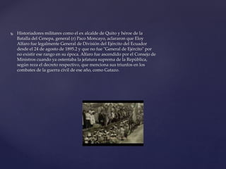  Historiadores militares como el ex alcalde de Quito y héroe de la
Batalla del Cenepa, general (r) Paco Moncayo, aclararon que Eloy
Alfaro fue legalmente General de División del Ejército del Ecuador
desde el 24 de agosto de 1895.2 y que no fue "General de Ejército" por
no existir ese rango en su época. Alfaro fue ascendido por el Consejo de
Ministros cuando ya ostentaba la jefatura suprema de la República,
según reza el decreto respectivo, que menciona sus triunfos en los
combates de la guerra civil de ese año, como Gatazo.
 