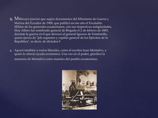  Moncayó precisó que según documentos del Ministerio de Guerra y
Marina del Ecuador de 1900, que publicó en ese año el Escalafón
Militar de los generales ecuatorianos, con sus respectivas antigüedades,
Eloy Alfaro fue nombrado general de Brigada el 2 de febrero de 1883,
durante la guerra civil que derrocó al general Ignacio de Veintimilla,
quien ejercía de "jefe supremo y capitán general de los Ejércitos de la
República", es decir, de dictador.3
 Apoyó también a varios liberales, como el escritor Juan Montalvo, a
quien le ofreció ayuda económica. Una vez en el poder, glorificó la
memoria de Montalvo como maestro del pueblo ecuatoriano.
 