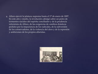  Alfaro ejerció la jefatura suprema hasta el 17 de enero de 1897.
En este año y medio, la revolución cabalgó sobre un potro de
tormentos nacidos del espíritu conciliador y de la prudencia
reformista de Alfaro, de las exigencias de cambios drásticos
pedidos por la impaciencia de los radicales, de la subversión
de los conservadores, de la violencia del clero y de la represión
y ambiciones de los propios alfaristas.
 