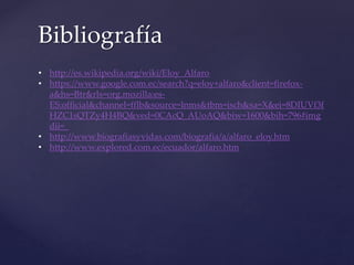 Bibliografía
• http://es.wikipedia.org/wiki/Eloy_Alfaro
• https://www.google.com.ec/search?q=eloy+alfaro&client=firefox-
a&hs=Btr&rls=org.mozilla:es-
ES:official&channel=fflb&source=lnms&tbm=isch&sa=X&ei=8DIUVf3f
HZC1sQTZy4H4BQ&ved=0CAcQ_AUoAQ&biw=1600&bih=796#img
dii=_
• http://www.biografiasyvidas.com/biografia/a/alfaro_eloy.htm
• http://www.explored.com.ec/ecuador/alfaro.htm
 