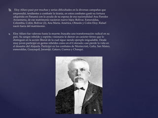  Eloy Alfaro pasó por muchas y serias dificultades en la diversas campañas que
emprendió, tendientes a combatir la tiranía, en estos combates gastó su fortuna
adquirida en Panamá con la ayuda de su esposa de esa nacionalidad Ana Paredes
Arosemena, de ese matrimonio nacieron nueve hijos: Bolívar, Esmeraldas,
Colombia, Colón, Bolívar (2), Ana María, América, Olmedo y Colón Eloy; Rafael
nació fuera del matrimonio.
 Eloy Alfaro fue valeroso hasta la muerte; buscaba una transformación radical en su
país. Su sangre rebelde y espíritu visionario le dieron un carácter férreo que lo
distinguió en la acción liberal de la cual sigue siendo ejemplo inigualable. Desde
muy joven participó en gestas rebeldes como en el Colorado; casi pierde la vida en
el desastre del Alajuela. Participó en los combates de Montecristi, Galta, San Mateo,
esmeraldas, Guayaquil, Jaramijó, Gatazo, Cuenca y Chasqui.
 