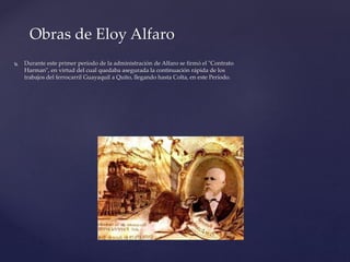  Durante este primer período de la administración de Alfaro se firmó el "Contrato
Harman", en virtud del cual quedaba asegurada la continuación rápida de los
trabajos del ferrocarril Guayaquil a Quito, llegando hasta Colta, en este Período.
Obras de Eloy Alfaro
 
