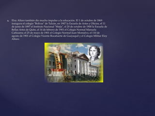  Eloy Alfaro también dio mucho impulso a la educación. El 1 de octubre de 1869
inaugura el colegio "Bolívar" de Tulcán, en 1907 la Escuela de Artes y Oficios, el 11
de junio de 1897 el Instituto Nacional "Mejía", el 20 de octubre de 1900 la Escuela de
Bellas Artes de Quito, el 14 de febrero de 1901 el Colegio Normal Manuela
Cañizares; el 25 de mayo de 1901 el Colegio Normal Juan Montalvo, el 110 de
agosto de 1901 el Colegio Vicente Rocafuerte de Guayaquil y el Colegio Militar Eloy
Alfaro.
 