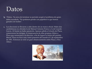  -Datos.- Ya cerca de terminar su período surgió el problema de quien
debía sucederle, "No podemos perder con papelitos lo que hemos
ganado con fusiles".
 Las elecciones se llevaron a cabo dentro de un marco oficial. Hubo dos
candidaturas no oficiales la de Manuel Antonio Franco y la de Lizardo
García. Al frente no hubo oposición. Apenas sabido el triunfo de Plaza,
comenzaron las intrigas. A consecuencia de ellas propuso Alfaro a
Plaza que renunciara a la elección, a fin de lograr la unión del partido
liberal. Plaza no hizo caso, tomó posesión del mando el 1 de septiembre
de 1901. Entonces se notó un gran distanciamiento entre Plaza y Eloy
Alfaro.
Datos
 