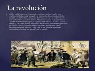  osé Eloy recibió su instrucción primaria en su lugar natal y al concluir esos
estudios, se dedicó a ayudar a su padre en los negocios. Durante su juventud se
identificó con el liberalismo anticlerical, doctrina que se conoció posteriormente
como el liberalismo radical ecuatoriano. Al enterarse el joven Eloy Alfaro de que
Gabriel García Moreno había pedido el protectorado a Francia, se unió a las filas
liberales. A los 22 años de edad empuñó las armas contra García Moreno, pero tuvo
que salir del Ecuador porque la conspiración urdida por el general Tomás
Maldonado había sido sofocada. Corría 1864. Al año siguiente regresó para
combatir junto al general José María Urvina en Jambelí.
La revolución
 