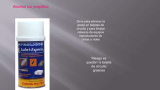 Alcohol izo propílico
Sirve para eliminar la
grasa en tarjetas de
circuito y para limpiar
cabezas de equipos
reproductores de
cintas o video
Riesgo es
quedar l a tarjeta
de circuito
grasosa
 