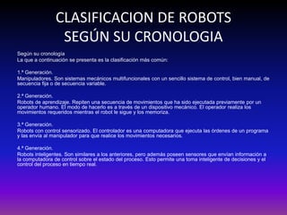 CLASIFICACION DE ROBOTS
SEGÚN SU CRONOLOGIA
Según su cronología
La que a continuación se presenta es la clasificación más común:
1.ª Generación.
Manipuladores. Son sistemas mecánicos multifuncionales con un sencillo sistema de control, bien manual, de
secuencia fija o de secuencia variable.
2.ª Generación.
Robots de aprendizaje. Repiten una secuencia de movimientos que ha sido ejecutada previamente por un
operador humano. El modo de hacerlo es a través de un dispositivo mecánico. El operador realiza los
movimientos requeridos mientras el robot le sigue y los memoriza.
3.ª Generación.
Robots con control sensorizado. El controlador es una computadora que ejecuta las órdenes de un programa
y las envía al manipulador para que realice los movimientos necesarios.
4.ª Generación.
Robots inteligentes. Son similares a los anteriores, pero además poseen sensores que envían información a
la computadora de control sobre el estado del proceso. Esto permite una toma inteligente de decisiones y el
control del proceso en tiempo real.
 