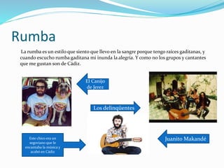 Rumba
La rumba es un estilo que siento que llevo en la sangre porque tengo raíces gaditanas, y
cuando escucho rumba gaditana mi inunda la alegría. Y como no los grupos y cantantes
que me gustan son de Cádiz.
El Canijo
de Jerez
Los delinqüentes
Juanito MakandéEste chico era un
segoviano que le
encantaba la música y
acabó en Cádiz
 
