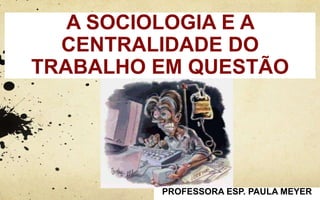 A SOCIOLOGIA E A
CENTRALIDADE DO
TRABALHO EM QUESTÃO
PROFESSORA ESP. PAULA MEYER
 